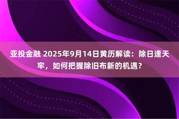 亚投金融 2025年9月14日黄历解读：除日逢天牢，如何把握除旧布新的机遇？