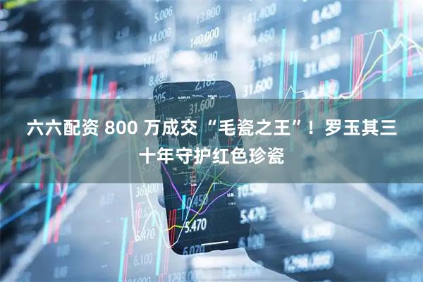 六六配资 800 万成交 “毛瓷之王”！罗玉其三十年守护红色珍瓷