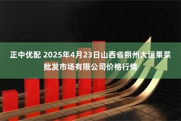 正中优配 2025年4月23日山西省朔州大运果菜批发市场有限公司价格行情