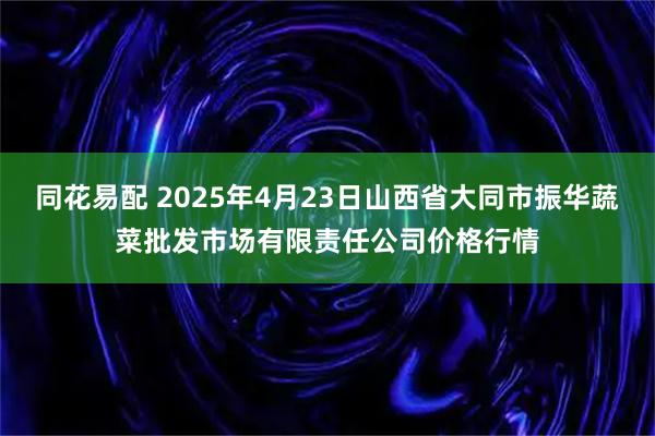 同花易配 2025年4月23日山西省大同市振华蔬菜批发市场有限责任公司价格行情