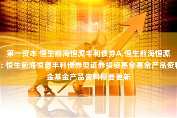 第一资本 恒生前海恒源丰利债券A,恒生前海恒源丰利债券C: 恒生前海恒源丰利债券型证券投资基金基金产品资料概要更新