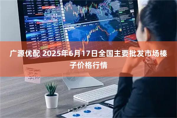 广源优配 2025年6月17日全国主要批发市场榛子价格行情
