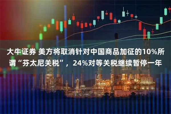 大牛证券 美方将取消针对中国商品加征的10%所谓“芬太尼关税”，24%对等关税继续暂停一年