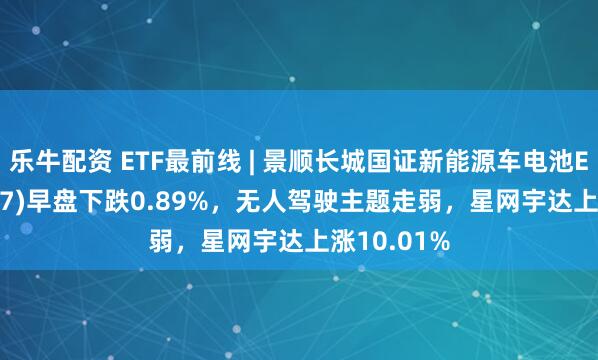 乐牛配资 ETF最前线 | 景顺长城国证新能源车电池ETF(159757)早盘下跌0.89%，无人驾驶主题走弱，星网宇达上涨10.01%