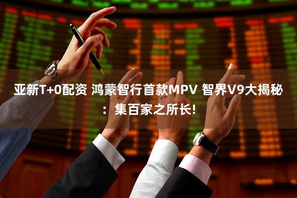 亚新T+0配资 鸿蒙智行首款MPV 智界V9大揭秘：集百家之所长!