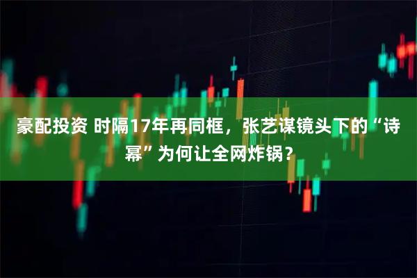 豪配投资 时隔17年再同框，张艺谋镜头下的“诗幂”为何让全网炸锅？