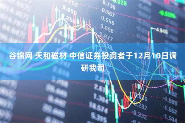 谷锦网 天和磁材 中信证券投资者于12月10日调研我司