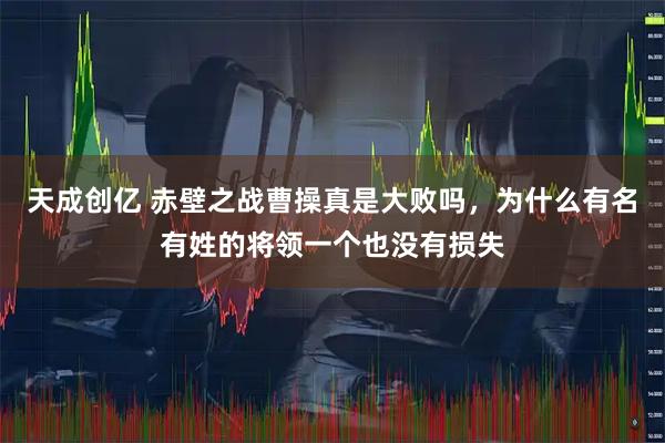 天成创亿 赤壁之战曹操真是大败吗，为什么有名有姓的将领一个也没有损失