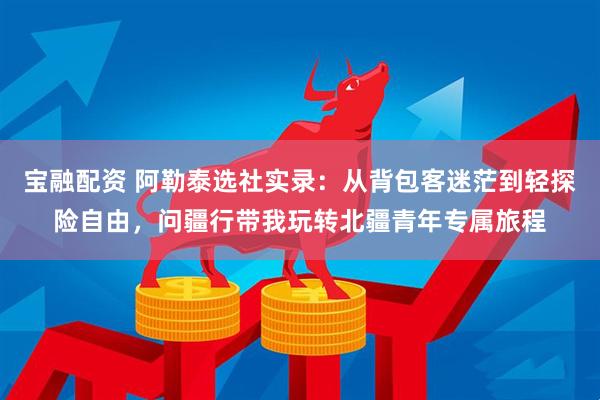 宝融配资 阿勒泰选社实录：从背包客迷茫到轻探险自由，问疆行带我玩转北疆青年专属旅程