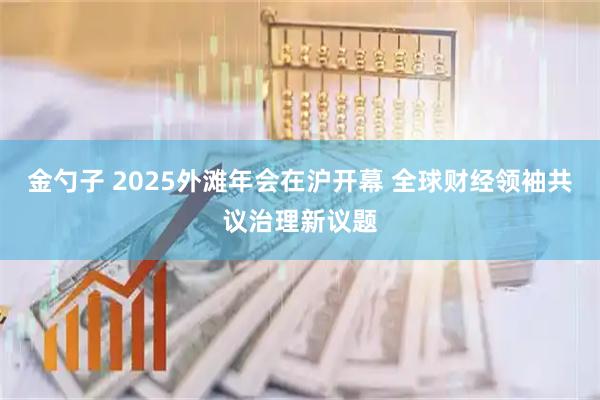 金勺子 2025外滩年会在沪开幕 全球财经领袖共议治理新议题
